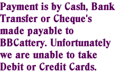 Payment is by Cash, Bank Transfer or Cheque's made payable to BBCattery. Unfortunately we are unable to take Debit or Credit Cards.