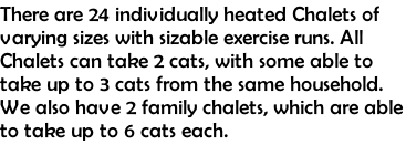 There are 24 individually heated Chalets of varying sizes with sizable exercise runs. All Chalets can take 2 cats, with some able to take up to 3 cats from the same household. We also have 2 family chalets, which are able to take up to 6 cats each.