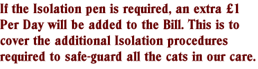 If the Isolation pen is required, an extra £1 Per Day will be added to the Bill. This is to cover the additional Isolation procedures required to safe-guard all the cats in our care.