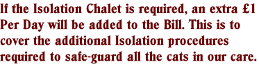 If the Isolation Chalet is required, an extra £1 Per Day will be added to the Bill. This is to cover the additional Isolation procedures required to safe-guard all the cats in our care.