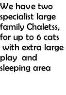 We have two specialist large family Chaletss, for up to 6 cats  with extra large play  and sleeping area